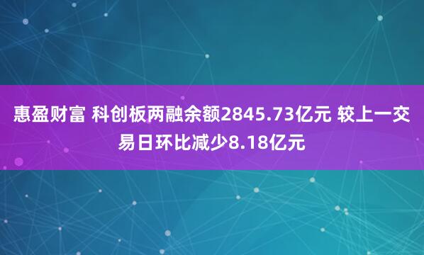 惠盈财富 科创板两融余额2845.73亿元 较上一交易日环比减少8.18亿元
