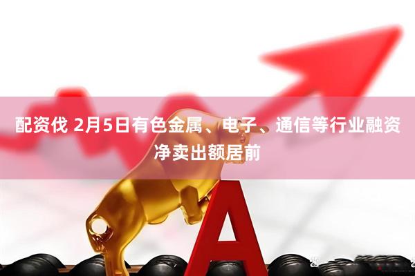 配资伐 2月5日有色金属、电子、通信等行业融资净卖出额居前